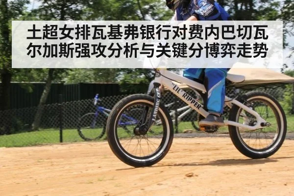 土超女排瓦基弗银行对费内巴切瓦尔加斯强攻分析与关键分博弈走势